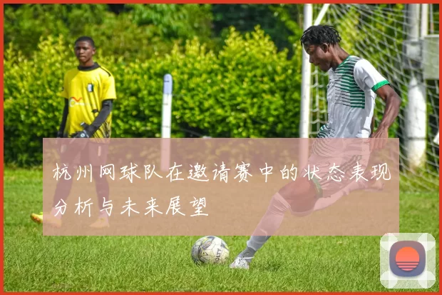 杭州网球队在邀请赛中的状态表现分析与未来展望