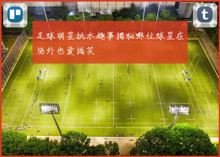 足球明星挑水趣事揭秘哪位球星在场外也爱搞笑