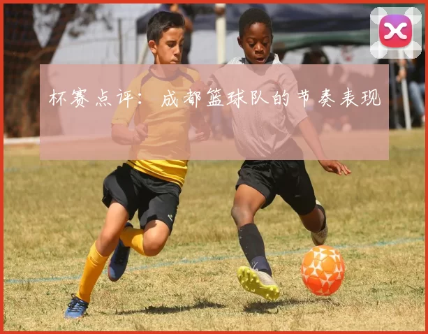 杯赛点评：成都篮球队的节奏表现